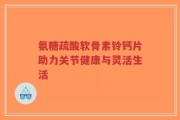 氨糖疏酸软骨素铃钙片助力关节健康与灵活生活