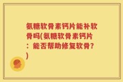 氨糖软骨素钙片能补软骨吗(氨糖软骨素钙片：能否帮助修复软骨？)