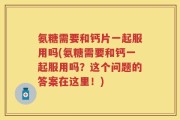 氨糖需要和钙片一起服用吗(氨糖需要和钙一起服用吗？这个问题的答案在这里！)
