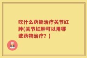 吃什么药能治疗关节红肿(关节红肿可以用哪些药物治疗？)