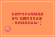 氨糖软骨素含量越高越好吗_氨糖软骨素含量：是否越高越有益？)