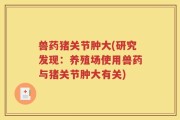 兽药猪关节肿大(研究发现：养殖场使用兽药与猪关节肿大有关)