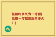 氨糖吃多久为一疗程(氨糖一疗程需服用多久？)
