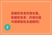 氨糖软骨素药用价值_氨糖软骨素：药用价值与健康益处全面解析)