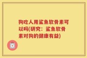 狗吃人用鲨鱼软骨素可以吗(研究：鲨鱼软骨素对狗的健康有益)