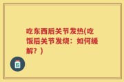 吃东西后关节发热(吃饭后关节发烧：如何缓解？)