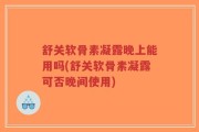 舒关软骨素凝露晚上能用吗(舒关软骨素凝露可否晚间使用)