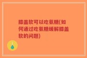 膝盖软可以吃氨糖(如何通过吃氨糖缓解膝盖软的问题)