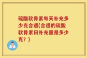 硫酸软骨素每天补充多少克合适(合适的硫酸软骨素日补充量是多少克？)