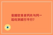 氨糖软骨素钙片与钙一起吃到底行不行？