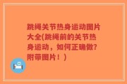 跳绳关节热身运动图片大全(跳绳前的关节热身运动，如何正确做？附带图片！)