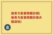 维骨力氨葡萄糖价格(维骨力氨葡萄糖价格大幅波动)