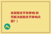 练腿髋关节有弹响(如何解决腿髋关节弹响问题？)