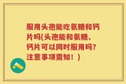 服用头孢能吃氨糖和钙片吗(头孢能和氨糖、钙片可以同时服用吗？注意事项需知！)