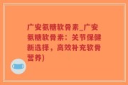 广安氨糖软骨素_广安氨糖软骨素：关节保健新选择，高效补充软骨营养)