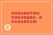 花样滑冰膝关节受伤(花滑选手膝盖重伤，或许无缘本赛季比赛)