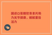 国进口氨糖软骨素片助力关节健康，缓解重拾活力