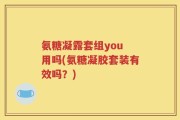 氨糖凝露套组you 用吗(氨糖凝胶套装有效吗？)
