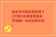 腿关节打球总感觉扭了(打球时总是感觉腿关节扭曲？试试这些方法)