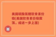 美国硫酸氨糖软骨素价格(美国软骨素价格震荡，或进一步上涨)