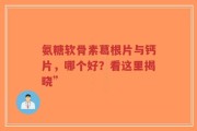氨糖软骨素葛根片与钙片，哪个好？看这里揭晓”