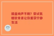 膝盖响声不断？尝试氨糖软骨素让你重获宁静生活
