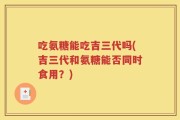 吃氨糖能吃吉三代吗(吉三代和氨糖能否同时食用？)