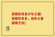 氨糖软骨素少年儿童(氨糖软骨素，滋养儿童健康之选)