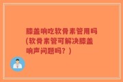 膝盖响吃软骨素管用吗(软骨素管可解决膝盖响声问题吗？)