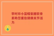 李时珍小蓝帽氨糖软骨素助您重拾健康关节活力