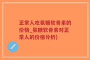 正常人吃氨糖软骨素的价格_氨糖软骨素对正常人的价格分析)