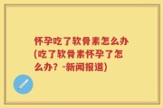 怀孕吃了软骨素怎么办(吃了软骨素怀孕了怎么办？-新闻报道)