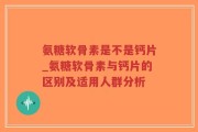 氨糖软骨素是不是钙片_氨糖软骨素与钙片的区别及适用人群分析
