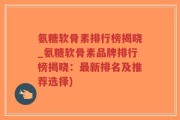 氨糖软骨素排行榜揭晓_氨糖软骨素品牌排行榜揭晓：最新排名及推荐选择)