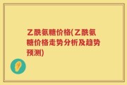 乙酰氨糖价格(乙酰氨糖价格走势分析及趋势预测)
