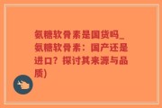 氨糖软骨素是国货吗_氨糖软骨素：国产还是进口？探讨其来源与品质)