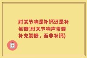 肘关节响是补钙还是补氨糖(肘关节响声需要补充氨糖，而非补钙)