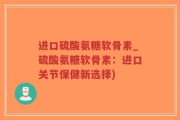 进口硫酸氨糖软骨素_硫酸氨糖软骨素：进口关节保健新选择)