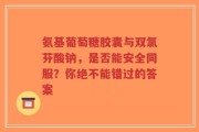 氨基葡萄糖胶囊与双氯芬酸钠，是否能安全同服？你绝不能错过的答案