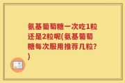 氨基葡萄糖一次吃1粒还是2粒呢(氨基葡萄糖每次服用推荐几粒？)