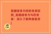 氨糖维骨力和软骨素区别_氨糖维骨力与软骨素：深入了解两者差异)