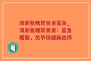 澳洲氨糖软骨素鲨鱼_澳洲氨糖软骨素：鲨鱼提取，关节保健新选择