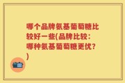 哪个品牌氨基葡萄糖比较好一些(品牌比较：哪种氨基葡萄糖更优？)