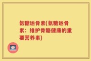 氨糖运骨素(氨糖运骨素：维护骨骼健康的重要营养素)