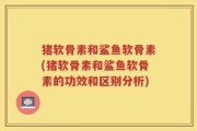 猪软骨素和鲨鱼软骨素(猪软骨素和鲨鱼软骨素的功效和区别分析)