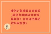 康佰力氨糖软骨素好吗_康佰力氨糖软骨素效果如何？全面评估其功效与安全性)