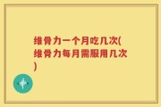 维骨力一个月吃几次(维骨力每月需服用几次)