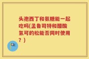 头孢西丁和氨糖能一起吃吗(孟鲁司特和醋酸氢可的松能否同时使用？)