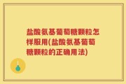 盐酸氨基葡萄糖颗粒怎样服用(盐酸氨基葡萄糖颗粒的正确用法)