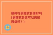 腰疼吃氨糖软骨素好吗(氨糖软骨素可以缓解腰痛吗？)